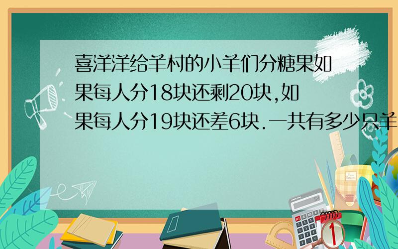 喜洋洋给羊村的小羊们分糖果如果每人分18块还剩20块,如果每人分19块还差6块.一共有多少只羊?多少块糖?