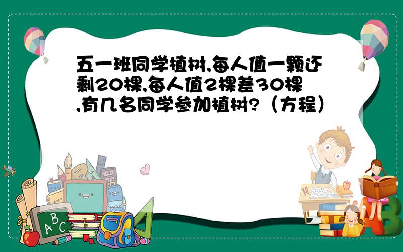 五一班同学植树,每人值一颗还剩20棵,每人值2棵差30棵,有几名同学参加植树?（方程）