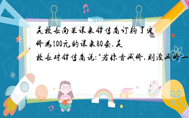 吴校长向某课桌销售商订购了定价为100元的课桌80套.吴校长对销售商说：“若你肯减价,则没减价一元我们就多订购4套.”销