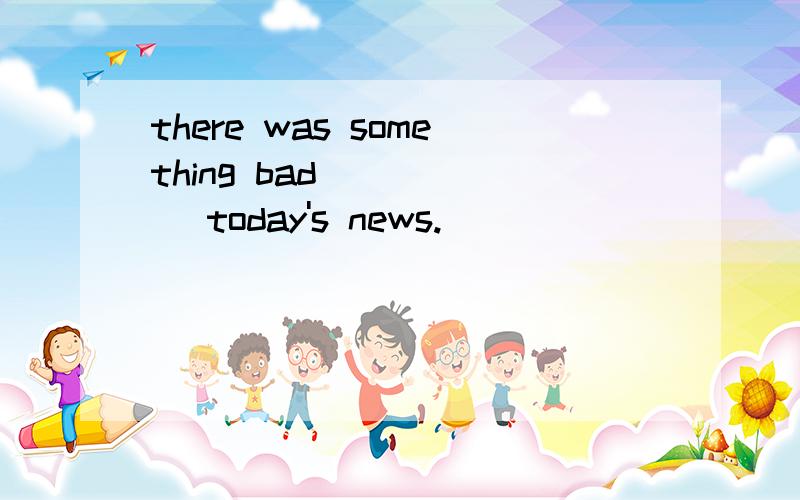 there was something bad _____ today's news.