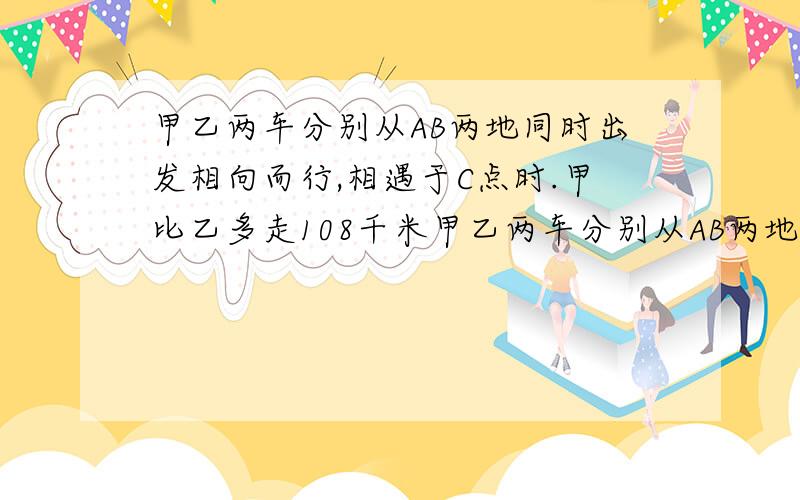 甲乙两车分别从AB两地同时出发相向而行,相遇于C点时.甲比乙多走108千米甲乙两车分别从AB两地同时出发相向而行,相遇于