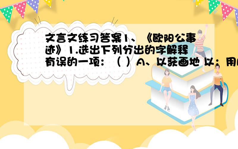 文言文练习答案1、《欧阳公事迹》1.选出下列分出的字解释有误的一项：（ ）A、以荻画地 以：用B、教以书字用 书：写C、