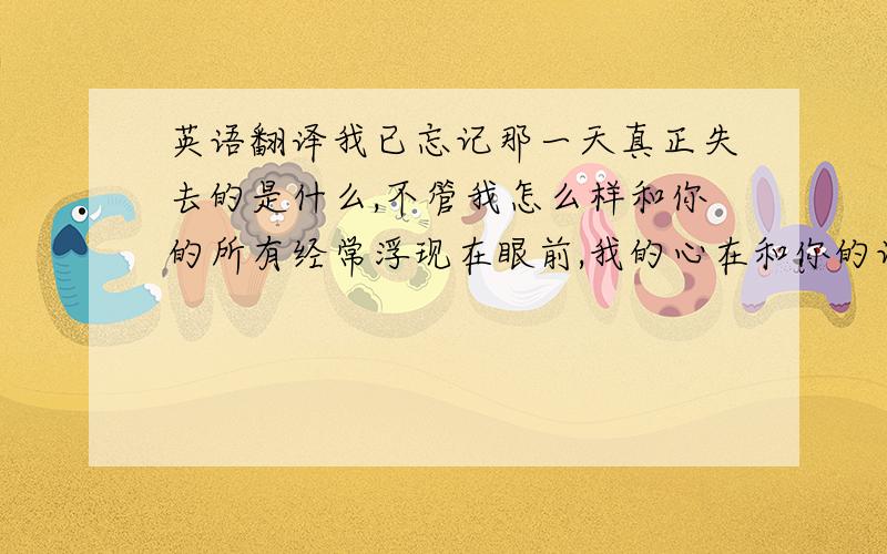 英语翻译我已忘记那一天真正失去的是什么,不管我怎么样和你的所有经常浮现在眼前,我的心在和你的记忆中徘徊,感谢你让我们彼此