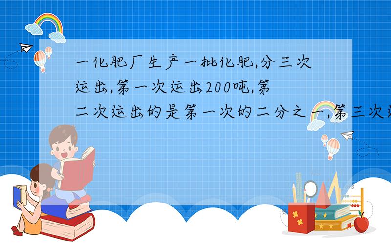 一化肥厂生产一批化肥,分三次运出,第一次运出200吨,第二次运出的是第一次的二分之一,第三次运出450吨,这批化肥共有多