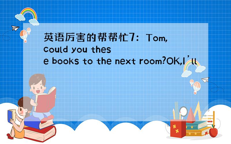 英语厉害的帮帮忙7：Tom,could you these books to the next room?OK,I’ll