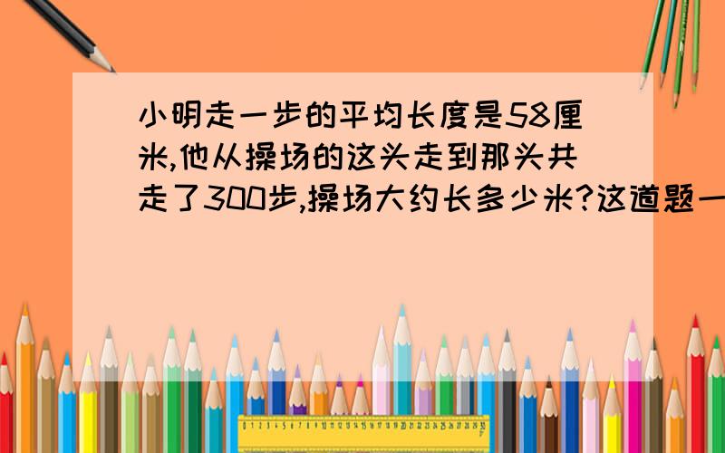 小明走一步的平均长度是58厘米,他从操场的这头走到那头共走了300步,操场大约长多少米?这道题一定要估算