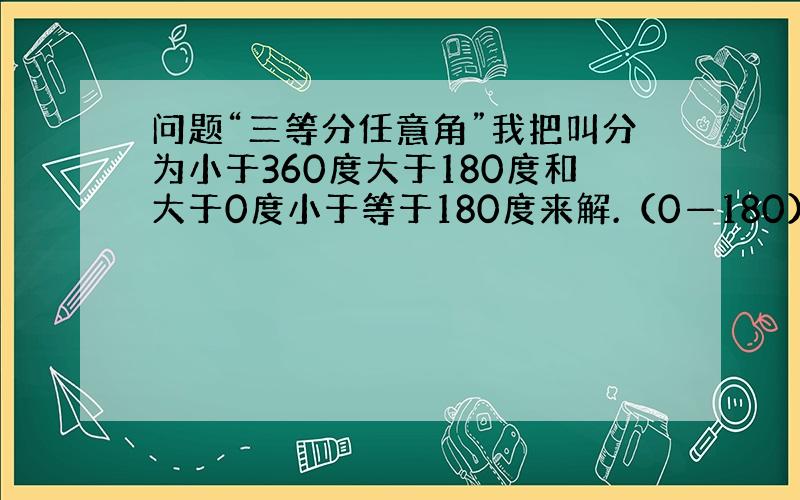 问题“三等分任意角”我把叫分为小于360度大于180度和大于0度小于等于180度来解.（0—180）画一个任意角AOB,