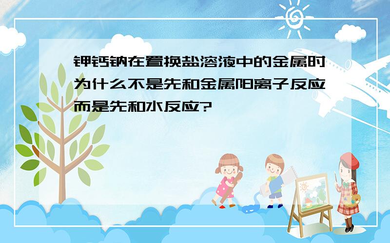 钾钙钠在置换盐溶液中的金属时为什么不是先和金属阳离子反应而是先和水反应?