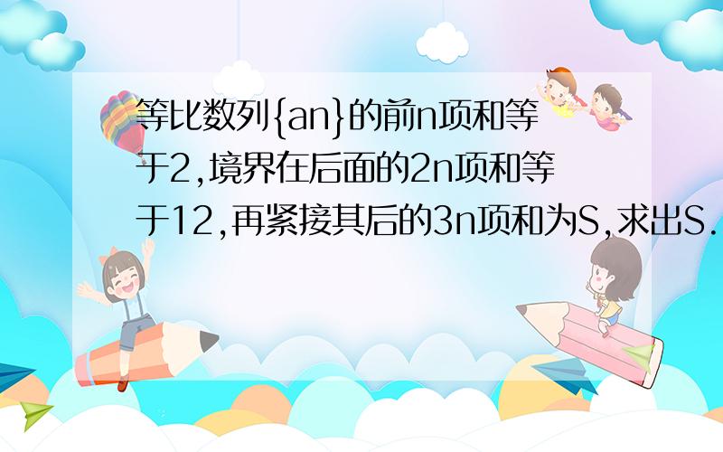 等比数列{an}的前n项和等于2,境界在后面的2n项和等于12,再紧接其后的3n项和为S,求出S.