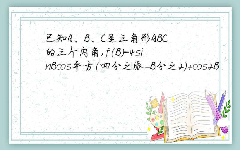 已知A、B、C是三角形ABC的三个内角,f（B）=4sinBcos平方（四分之派-B分之2）+cos2B