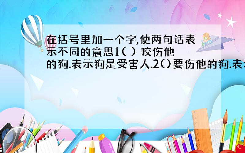 在括号里加一个字,使两句话表示不同的意思1( ) 咬伤他的狗.表示狗是受害人.2()要伤他的狗.表示狗是害人精