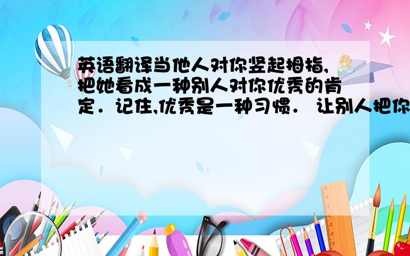 英语翻译当他人对你竖起拇指,把她看成一种别人对你优秀的肯定．记住,优秀是一种习惯． 让别人把你当成拇指,你 将来的你会有