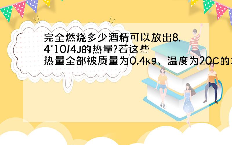 完全燃烧多少酒精可以放出8.4*10/4J的热量?若这些热量全部被质量为0.4kg、温度为20C的水吸收,则水的...