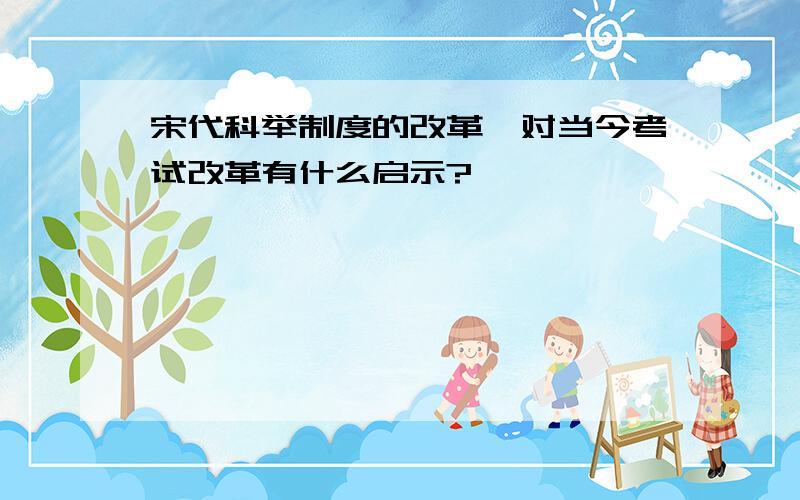 宋代科举制度的改革,对当今考试改革有什么启示?