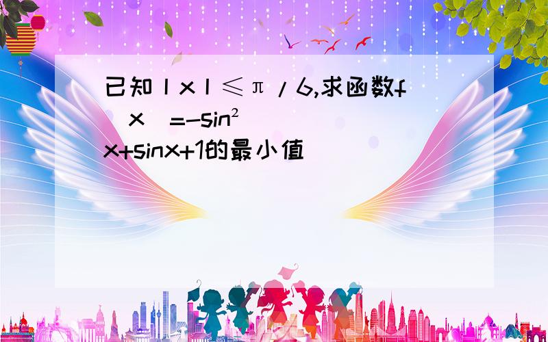 已知丨x丨≤π/6,求函数f（x）=-sin²x+sinx+1的最小值