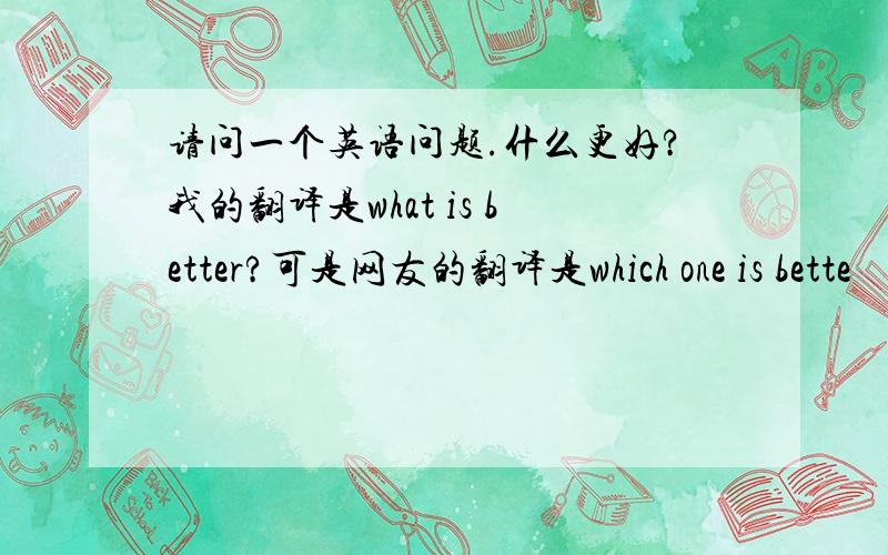 请问一个英语问题.什么更好?我的翻译是what is better?可是网友的翻译是which one is bette