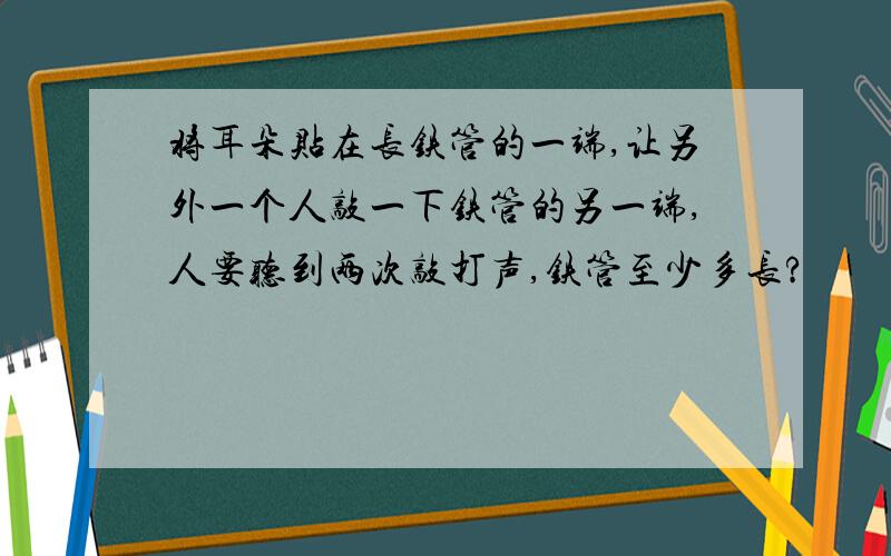 将耳朵贴在长铁管的一端,让另外一个人敲一下铁管的另一端,人要听到两次敲打声,铁管至少多长?