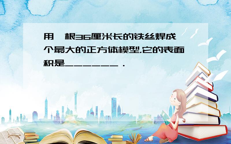 用一根36厘米长的铁丝焊成一个最大的正方体模型，它的表面积是______．