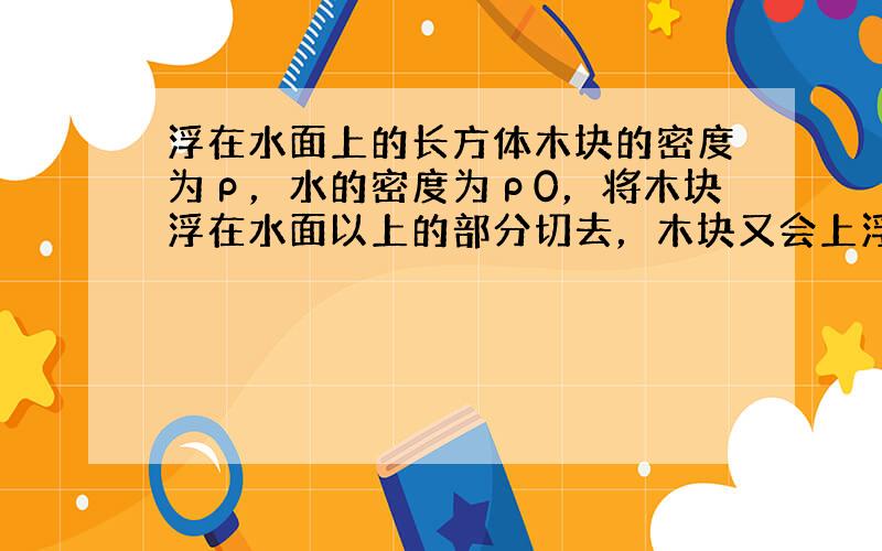 浮在水面上的长方体木块的密度为ρ，水的密度为ρ0，将木块浮在水面以上的部分切去，木块又会上浮，待稳定后再次切去水面以上的