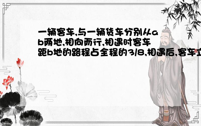 一辆客车,与一辆货车分别从ab两地,相向而行,相遇时客车距b地的路程占全程的3/8,相遇后,客车立即