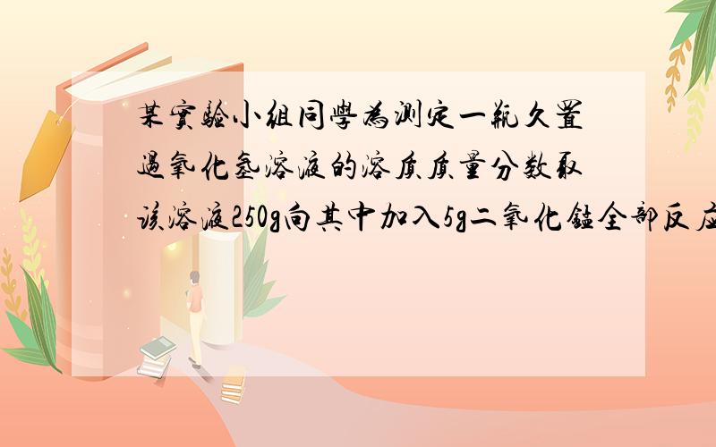 某实验小组同学为测定一瓶久置过氧化氢溶液的溶质质量分数取该溶液250g向其中加入5g二氧化锰全部反应后,