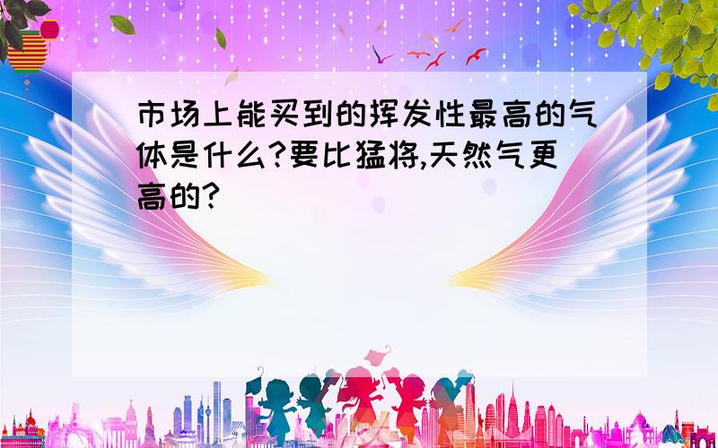 市场上能买到的挥发性最高的气体是什么?要比猛将,天然气更高的?