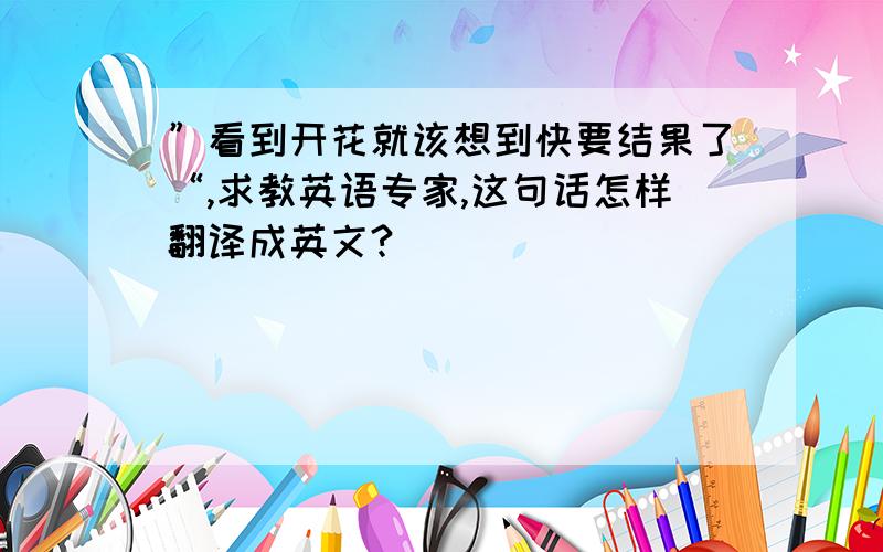 ”看到开花就该想到快要结果了“,求教英语专家,这句话怎样翻译成英文?