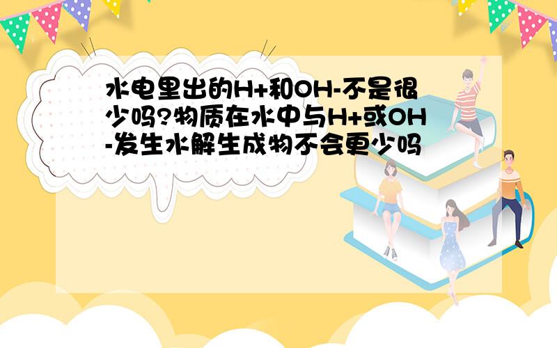 水电里出的H+和OH-不是很少吗?物质在水中与H+或OH-发生水解生成物不会更少吗