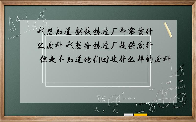 我想知道 钢铁铸造厂都需要什么废料 我想给铸造厂提供废料 但是不知道他们回收什么样的废料