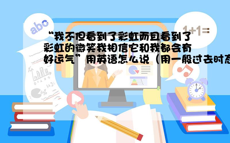 “我不但看到了彩虹而且看到了彩虹的微笑我相信它和我都会有好运气”用英语怎么说（用一般过去时态,）