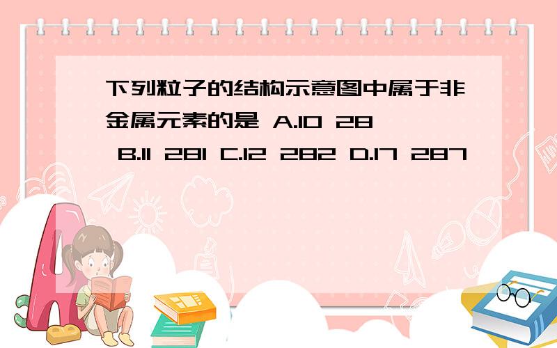 下列粒子的结构示意图中属于非金属元素的是 A.10 28 B.11 281 C.12 282 D.17 287