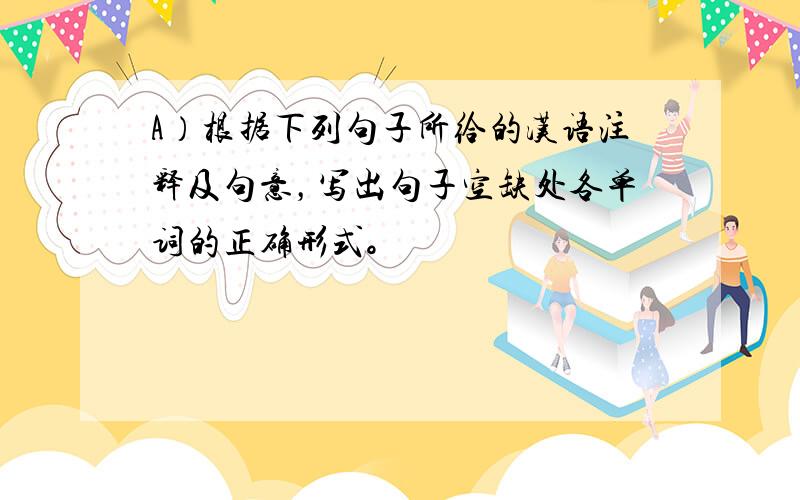 A）根据下列句子所给的汉语注释及句意，写出句子空缺处各单词的正确形式。