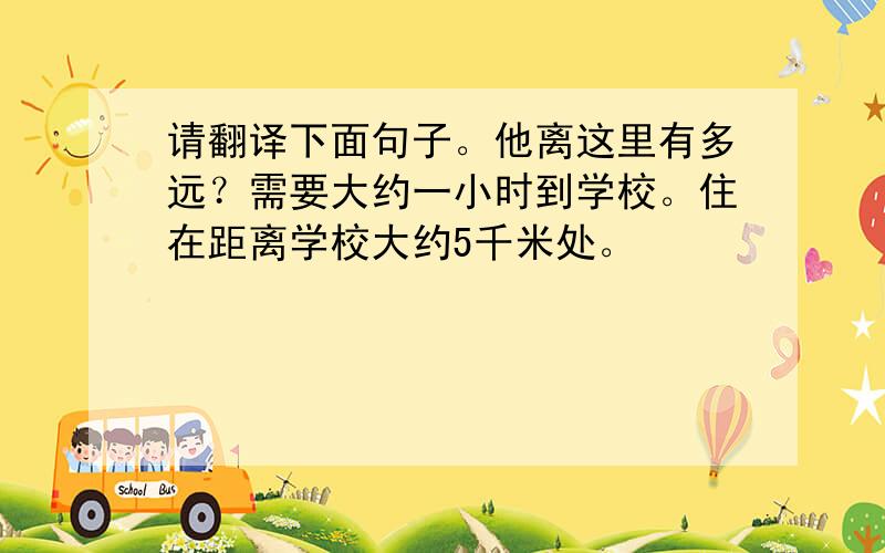 请翻译下面句子。他离这里有多远？需要大约一小时到学校。住在距离学校大约5千米处。