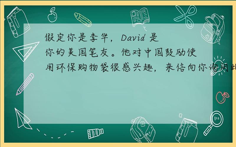 假定你是李华，David 是你的美国笔友。他对中国鼓励使用环保购物袋很感兴趣，来信向你询问此事。请你给他写封回信。主要内