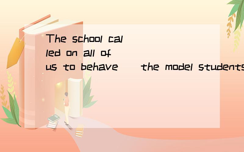 The school called on all of us to behave__the model students