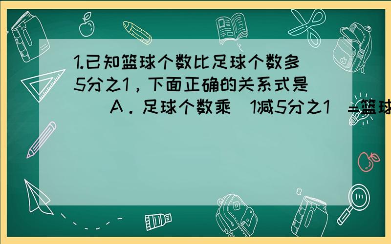 1.已知篮球个数比足球个数多5分之1，下面正确的关系式是（）A。足球个数乘（1减5分之1）=篮球个数 B。足球个数乘（1