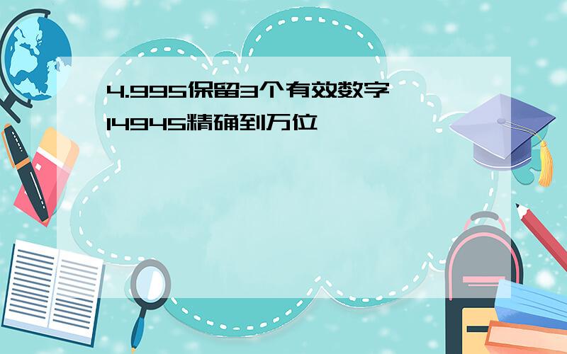 4.995保留3个有效数字,14945精确到万位