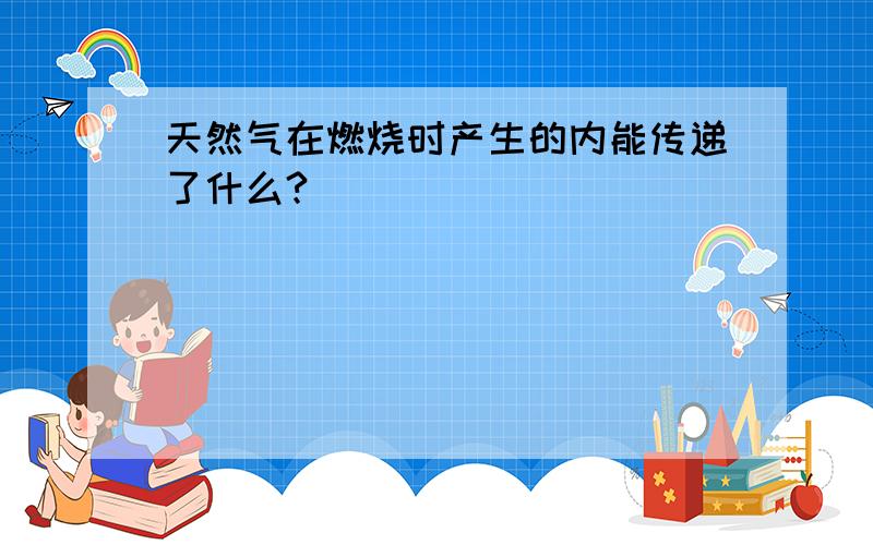 天然气在燃烧时产生的内能传递了什么?