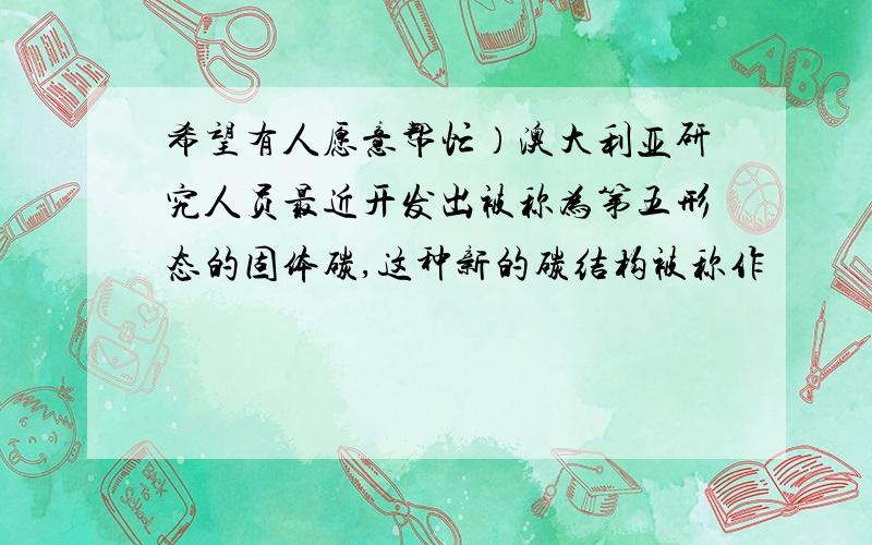 希望有人愿意帮忙）澳大利亚研究人员最近开发出被称为第五形态的固体碳,这种新的碳结构被称作