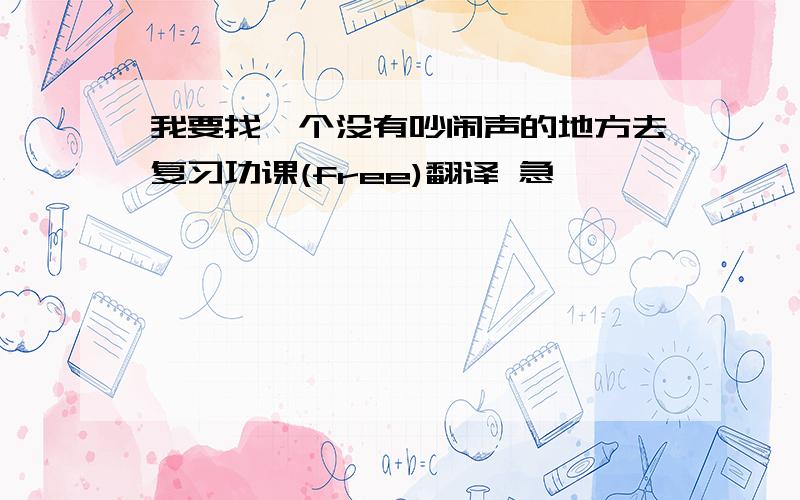 我要找一个没有吵闹声的地方去复习功课(free)翻译 急