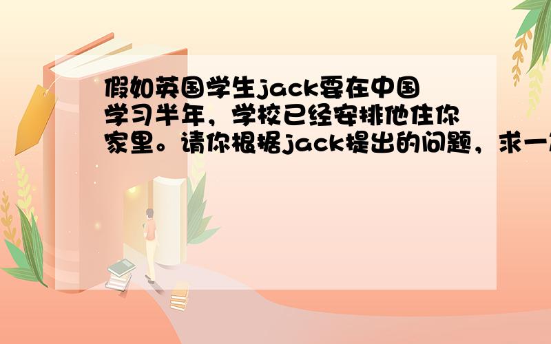 假如英国学生jack要在中国学习半年，学校已经安排他住你家里。请你根据jack提出的问题，求一篇英语作文