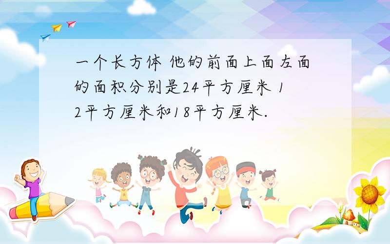 一个长方体 他的前面上面左面的面积分别是24平方厘米 12平方厘米和18平方厘米.