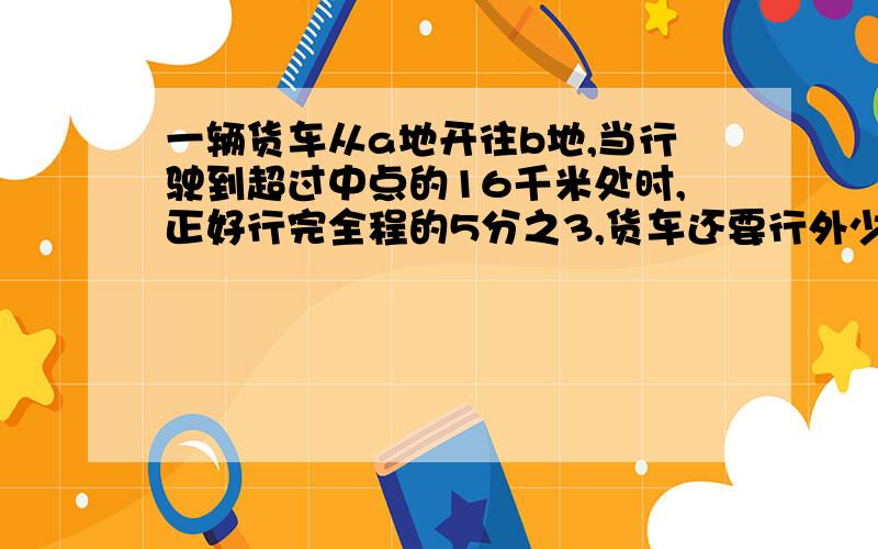 一辆货车从a地开往b地,当行驶到超过中点的16千米处时,正好行完全程的5分之3,货车还要行外少千米才能到达B地,