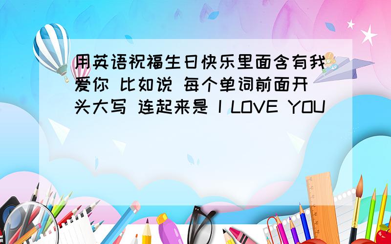 用英语祝福生日快乐里面含有我爱你 比如说 每个单词前面开头大写 连起来是 I LOVE YOU