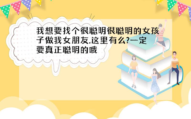 我想要找个很聪明很聪明的女孩子做我女朋友.这里有么?一定要真正聪明的哦