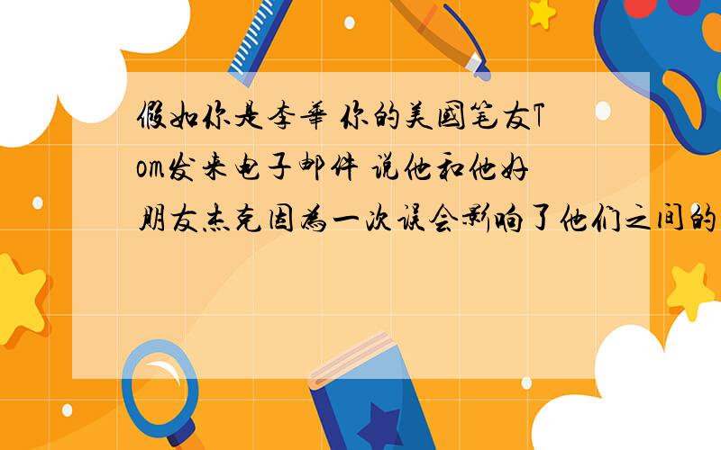 假如你是李华 你的美国笔友Tom发来电子邮件 说他和他好朋友杰克因为一次误会影响了他们之间的友谊