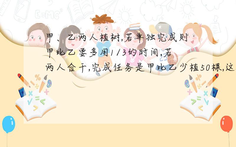 甲、乙两人植树,若单独完成则甲比乙要多用1/3的时间,若两人合干,完成任务是甲比乙少植50棵,这批树共多少