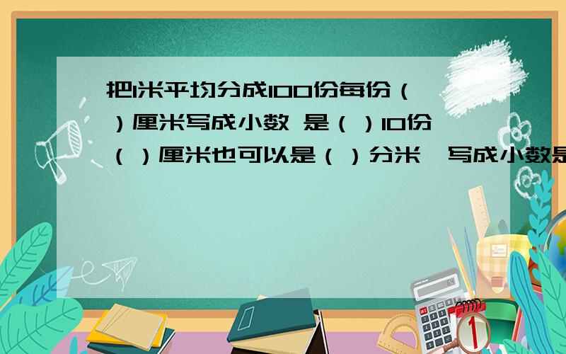 把1米平均分成100份每份（）厘米写成小数 是（）10份（）厘米也可以是（）分米,写成小数是（）米 90份（