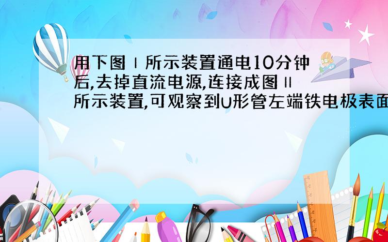 用下图Ⅰ所示装置通电10分钟后,去掉直流电源,连接成图Ⅱ所示装置,可观察到U形管左端铁电极表面析出白色胶状物质,U形管右