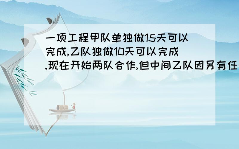 一项工程甲队单独做15天可以完成,乙队独做10天可以完成.现在开始两队合作,但中间乙队因另有任务调走,